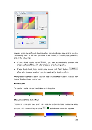 126
You can select the different shading colors from the Preset box, and to preview
the shading effect of the path you drew in the current document page, please do
one of the following:
 If you check Apply option , you can automatically preview the
shading effect of the path after choosing one shading color.
 If you don’t check Apply option, you should click Apply button
after selecting one shading color to preview the shading effect.
After presetting shading color, you can also edit the shading color, like add new
colors, delete existed colors, etc.
Move colors
Each color can be moved by clicking and dragging.
Change colors to a shading
Double click one color, and select the color you like in the Color dialog box. Also,
you can click the small square box and choose one color you like.
 