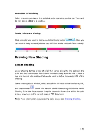 127
Add colors to a shading
Select one color you like at first and click underneath the preview bar. There will
be new colors added to a shading.
Delete colors to a shading
Click one color you want to delete, and click Delete button . Also, you
can move it away from the preview bar, the color will be removed from shading.
Drawing New Shading
Linear shading
Linear shading defines a field of color that varies along the line between the
start and end coordinates and extends infinitely away from the line. Linear is
just one form of interpolation that can be used to define the gradient fill of the
shading.
In the Shading Editor window, select a tool from the Path Toolbar to draw a path,
and select Linear on the Tool Bar and select one shading color in the Select
Shading Style box. Now you can drag the mouse to draw a line within the path
area or anywhere in the current page of PDF document.
Note: More information about drawing path, please see Drawing Graphics.
 