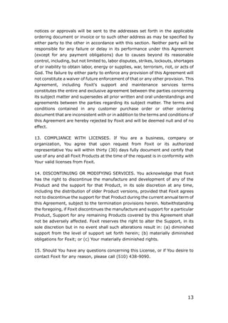 13
notices or approvals will be sent to the addresses set forth in the applicable
ordering document or invoice or to such other address as may be specified by
either party to the other in accordance with this section. Neither party will be
responsible for any failure or delay in its performance under this Agreement
(except for any payment obligations) due to causes beyond its reasonable
control, including, but not limited to, labor disputes, strikes, lockouts, shortages
of or inability to obtain labor, energy or supplies, war, terrorism, riot, or acts of
God. The failure by either party to enforce any provision of this Agreement will
not constitute a waiver of future enforcement of that or any other provision. This
Agreement, including Foxit’s support and maintenance services terms
constitutes the entire and exclusive agreement between the parties concerning
its subject matter and supersedes all prior written and oral understandings and
agreements between the parties regarding its subject matter. The terms and
conditions contained in any customer purchase order or other ordering
document that are inconsistent with or in addition to the terms and conditions of
this Agreement are hereby rejected by Foxit and will be deemed null and of no
effect.
13. COMPLIANCE WITH LICENSES. If You are a business, company or
organization, You agree that upon request from Foxit or its authorized
representative You will within thirty (30) days fully document and certify that
use of any and all Foxit Products at the time of the request is in conformity with
Your valid licenses from Foxit.
14. DISCONTINUING OR MODIFYING SERVICES. You acknowledge that Foxit
has the right to discontinue the manufacture and development of any of the
Product and the support for that Product, in its sole discretion at any time,
including the distribution of older Product versions, provided that Foxit agrees
not to discontinue the support for that Product during the current annual term of
this Agreement, subject to the termination provisions herein. Notwithstanding
the foregoing, if Foxit discontinues the manufacture and support for a particular
Product, Support for any remaining Products covered by this Agreement shall
not be adversely affected. Foxit reserves the right to alter the Support, in its
sole discretion but in no event shall such alterations result in: (a) diminished
support from the level of support set forth herein; (b) materially diminished
obligations for Foxit; or (c) Your materially diminished rights.
15. Should You have any questions concerning this License, or if You desire to
contact Foxit for any reason, please call (510) 438-9090.
 