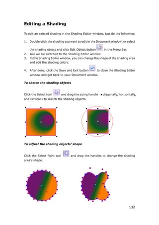 132
Editing a Shading
To edit an existed shading in the Shading Editor window, just do the following:
1. Double-click the shading you want to edit in the Document window, or select
the shading object and click Edit Object button in the Menu Bar.
2. You will be switched to the Shading Editor window.
3. In the Shading Editor window, you can change the shape of the shading area
and edit the shading colors.
4. After done, click the Save and Exit button to close the Shading Editor
window and get back to your Document window.
To sketch the shading objects
Click the Select tool and drag the sizing handle diagonally, horizontally,
and vertically to sketch the shading objects.
To adjust the shading objects’ shape
Click the Select Point tool and drag the handles to change the shading
area’s shape.
 