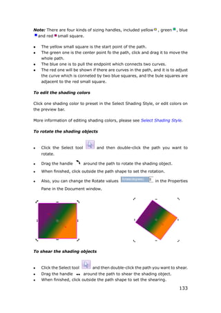 133
Note: There are four kinds of sizing handles, included yellow , green , blue
and red small square.
 The yellow small square is the start point of the path.
 The green one is the center point fo the path, click and drag it to move the
whole path.
 The blue one is to pull the endpoint which connects two curves.
 The red one will be shown if there are curves in the path, and it is to adjust
the curve which is conneted by two blue squares, and the bule squares are
adjacent to the red small square.
To edit the shading colors
Click one shading color to preset in the Select Shading Style, or edit colors on
the preview bar.
More information of editing shading colors, please see Select Shading Style.
To rotate the shading objects
 Click the Select tool and then double-click the path you want to
rotate.
 Drag the handle around the path to rotate the shading object.
 When finished, click outside the path shape to set the rotation.
 Also, you can change the Rotate values in the Properties
Pane in the Document window.
To shear the shading objects
 Click the Select tool and then double-click the path you want to shear.
 Drag the handle around the path to shear the shading object.
 When finished, click outside the path shape to set the shearing.
 