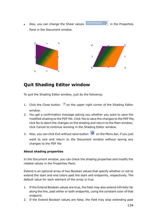 134
 Also, you can change the Shear values in the Properties
Pane in the Document window.
Quit Shading Editor window
To quit the Shading Editor window, just do the following:
1. Click the Close button on the upper right corner of the Shading Editor
window.
2. You get a confirmation message asking you whether you want to save the
modified shading to the PDF file. Click Yes to save the changes to the PDF file;
click No to abort the changes on the shading and return to the Main window;
click Cancel to continue working in the Shading Editor window.
3. Also, you can click Exit without save button on the Menu bar, if you just
want to exit and return to the Document window without saving any
changes to the PDF file
About shading properties
In the Document window, you can check the shading properties and modify the
related values in the Properties Pane.
Extend is an optional array of two Boolean values that specify whether or not to
extend the start and end colors past the start and endpoints, respectively. The
default value for each element of the array is true.
1. If the Extend Boolean values are true, the field may also extend infinitely far
along the line, past either or both endpoints, using the constant color of that
endpoint.
2. If the Extend Boolean values are false, the field may stop extending past
 