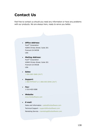 138
Contact Us
Feel free to contact us should you need any information or have any problems
with our products. We are always here, ready to serve you better.
 Office Address:
Foxit®
Corporation
42840 Christy Street. Suite 201
Fremont CA 94538
USA
 Mailing Address:
Foxit®
Corporation
42840 Christy Street. Suite 201
Fremont CA 94538
USA
 Sales:
1-866-680-3668 (24/7)
 Support:
1-866-MYFOXIT or 1-866-693-6948 (24/7)
 Fax:
1-510-405-9288
 Website:
www.foxitsoftware.com
 E-mail:
Sales and Information - sales@foxitsoftware.com
Technical Support - support@foxitsoftware.com
Marketing Service - marketing@foxitsoftware.com
 