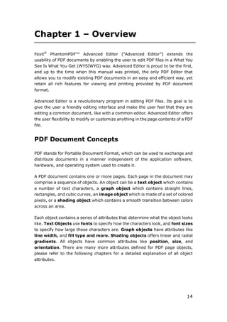 14
Chapter 1 – Overview
Foxit®
PhantomPDF™ Advanced Editor (“Advanced Editor”) extends the
usability of PDF documents by enabling the user to edit PDF files in a What You
See Is What You Get (WYSIWYG) way. Advanced Editor is proud to be the first,
and up to the time when this manual was printed, the only PDF Editor that
allows you to modify existing PDF documents in an easy and efficient way, yet
retain all rich features for viewing and printing provided by PDF document
format.
Advanced Editor is a revolutionary program in editing PDF files. Its goal is to
give the user a friendly editing interface and make the user feel that they are
editing a common document, like with a common editor. Advanced Editor offers
the user flexibility to modify or customize anything in the page contents of a PDF
file.
PDF Document Concepts
PDF stands for Portable Document Format, which can be used to exchange and
distribute documents in a manner independent of the application software,
hardware, and operating system used to create it.
A PDF document contains one or more pages. Each page in the document may
comprise a sequence of objects. An object can be a text object which contains
a number of text characters, a graph object which contains straight lines,
rectangles, and cubic curves, an image object which is made of a set of colored
pixels, or a shading object which contains a smooth transition between colors
across an area.
Each object contains a series of attributes that determine what the object looks
like. Text Objects use fonts to specify how the characters look, and font sizes
to specify how large those characters are. Graph objects have attributes like
line width, and fill type and more. Shading objects offers linear and radial
gradients. All objects have common attributes like position, size, and
orientation. There are many more attributes defined for PDF page objects,
please refer to the following chapters for a detailed explanation of all object
attributes.
 