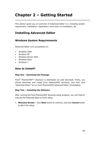 16
Chapter 2 – Getting Started
This section gives you an overview of Advanced Editor 5.1, including system
requirement, installation, registration, work area, un-installation, etc.
Installing Advanced Editor
Windows System Requirements
Advanced Editor runs successfully on:
 Windows 2000
 Windows XP
 Windows Server 2003
 Windows Vista
 Windows 7
How to Install?
Step One – Download the Package
Foxit®
PhantomPDF™ Business is distributed via web download. Firstly, you
should download and install Foxit PhantomPDF Business, and then click
“Advanced Editor” to run Foxit PhantomPDF Advanced Editor immediately.
Step Two – Installing the Software
After running the Foxit PhantomPDF Business setup program, you will need to
execute the following steps to finish setup:
1. Welcome Screen – Click Next button to continue, and click Cancel button
to abort the setup.
 