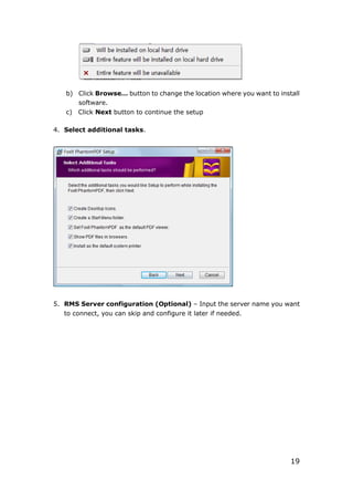 19
b) Click Browse… button to change the location where you want to install
software.
c) Click Next button to continue the setup
4. Select additional tasks.
5. RMS Server configuration (Optional) – Input the server name you want
to connect, you can skip and configure it later if needed.
 