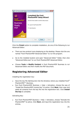 21
Click the Finish button to complete installation, do one of the following to run
Advanced Editor:
 There are two product icons displaying on the desktop. Please click the one
named “Foxit PhantomPDF Advanced Editor” to run the program.
 Go to the installed location and open “Advanced Editor” folder, then click
“Advanced Editor.exe” to run Foxit PhantomPDF Advanced Editor.
 Choose Tools > Modify Content in Foxit PhantomPDF Business to run
Advanced Editor and then modify the PDF document.
Registering Advanced Editor
Installing the registration key:
 Save the key file (fpmkey.txt) into the directory where you installed Foxit®
PhantomPDF™ Business.
 Run Foxit PhantomPDF Business > Help > Activation, choose the way of
“Install the PhantomPDF License Key” to active. Click Next, then copy and
paste all contents from the key file into the registration box. Click Install
the key to complete.
Activating Key:
 Run Foxit PhantomPDF Business > Help > Activation, choose “Activate the
PhantomPDF” to active. Click Next, and input the registration key into the
entries.
 