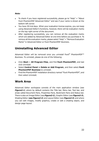 22
Note:
 To check if you have registered successfully, please go to “Help” > “About
Foxit PhantomPDF Advanced Editor” and see if your name is shown at the
bottom left corner.
 You have 30 trial days. When your evaluation license expires, you can keep
using Advanced Editor’s functions, however, there will be evaluation marks
on the top right corner of the document.
 After registering successfully, you can remove all the evaluation marks
which are added by Advanced Editor at one time before you purchase it. To
remove all the evaluation marks, please select “Help” > “Remove Evaluation
Marks” in Advanced Editor or Foxit PhantomPDF Business.
Uninstalling Advanced Editor
Advanced Editor will be removed once you uninstall Foxit®
PhantomPDF™
Business. To uninstall, please do one of the following:
 Click Start > All Program Files, and find Foxit PhantomPDF, and last
click Uninstall.
 Select Control Panel > Delete or Add Program, and then select Foxit
PhantomPDF Business to uninstall.
 Find the PhantomPDF installation directory named “Foxit PhantomPDF”, and
then select Uninstall.
Work Area
Advanced Editor workspace consists of the main application window (see
Figure2-1) where by default contains the Title bar, Menu bar, Tool bar, and
areas called Document Pane, Properties Pane, Bookmark Pane and Status bar.
There is also an Image Editor (see Figure2-2), Graphic Editor (see Figure2-3),
Shading Editor (see Figure2-4) and Layout Editor (see Figure2-5) and where
you can edit images, modify graphics, create or edit a shading object, and
design page layout.
 