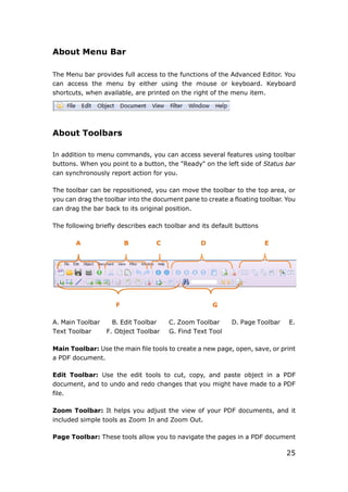 25
About Menu Bar
The Menu bar provides full access to the functions of the Advanced Editor. You
can access the menu by either using the mouse or keyboard. Keyboard
shortcuts, when available, are printed on the right of the menu item.
About Toolbars
In addition to menu commands, you can access several features using toolbar
buttons. When you point to a button, the "Ready" on the left side of Status bar
can synchronously report action for you.
The toolbar can be repositioned, you can move the toolbar to the top area, or
you can drag the toolbar into the document pane to create a floating toolbar. You
can drag the bar back to its original position.
The following briefly describes each toolbar and its default buttons
A B C D E
F G
A. Main Toolbar B. Edit Toolbar C. Zoom Toolbar D. Page Toolbar E.
Text Toolbar F. Object Toolbar G. Find Text Tool
Main Toolbar: Use the main file tools to create a new page, open, save, or print
a PDF document.
Edit Toolbar: Use the edit tools to cut, copy, and paste object in a PDF
document, and to undo and redo changes that you might have made to a PDF
file.
Zoom Toolbar: It helps you adjust the view of your PDF documents, and it
included simple tools as Zoom In and Zoom Out.
Page Toolbar: These tools allow you to navigate the pages in a PDF document
 