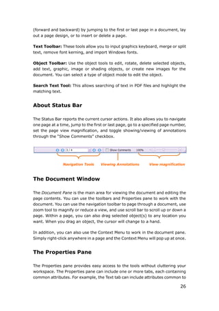 26
(forward and backward) by jumping to the first or last page in a document, lay
out a page design, or to insert or delete a page.
Text Toolbar: These tools allow you to input graphics keyboard, merge or split
text, remove font kerning, and import Windows fonts.
Object Toolbar: Use the object tools to edit, rotate, delete selected objects,
add text, graphic, image or shading objects, or create new images for the
document. You can select a type of object mode to edit the object.
Search Text Tool: This allows searching of text in PDF files and highlight the
matching text.
About Status Bar
The Status Bar reports the current cursor actions. It also allows you to navigate
one page at a time, jump to the first or last page, go to a specified page number,
set the page view magnification, and toggle showing/viewing of annotations
through the “Show Comments” checkbox.
Navigation Tools Viewing Annotations View magnification
The Document Window
The Document Pane is the main area for viewing the document and editing the
page contents. You can use the toolbars and Properties pane to work with the
document. You can use the navigation toolbar to page through a document, use
zoom tool to magnify or reduce a view, and use scroll bar to scroll up or down a
page. Within a page, you can also drag selected object(s) to any location you
want. When you drag an object, the cursor will change to a hand.
In addition, you can also use the Context Menu to work in the document pane.
Simply right-click anywhere in a page and the Context Menu will pop up at once.
The Properties Pane
The Properties pane provides easy access to the tools without cluttering your
workspace. The Properties pane can include one or more tabs, each containing
common attributes. For example, the Text tab can include attributes common to
 