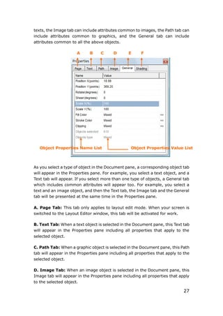 27
texts, the Image tab can include attributes common to images, the Path tab can
include attributes common to graphics, and the General tab can include
attributes common to all the above objects.
A B C D E F
As you select a type of object in the Document pane, a corresponding object tab
will appear in the Properties pane. For example, you select a text object, and a
Text tab will appear. If you select more than one type of objects, a General tab
which includes common attributes will appear too. For example, you select a
text and an image object, and then the Text tab, the Image tab and the General
tab will be presented at the same time in the Properties pane.
A. Page Tab: This tab only applies to layout edit mode. When your screen is
switched to the Layout Editor window, this tab will be activated for work.
B. Text Tab: When a text object is selected in the Document pane, this Text tab
will appear in the Properties pane including all properties that apply to the
selected object.
C. Path Tab: When a graphic object is selected in the Document pane, this Path
tab will appear in the Properties pane including all properties that apply to the
selected object.
D. Image Tab: When an image object is selected in the Document pane, this
Image tab will appear in the Properties pane including all properties that apply
to the selected object.
Object Properties Name List Object Properties Value List
 
