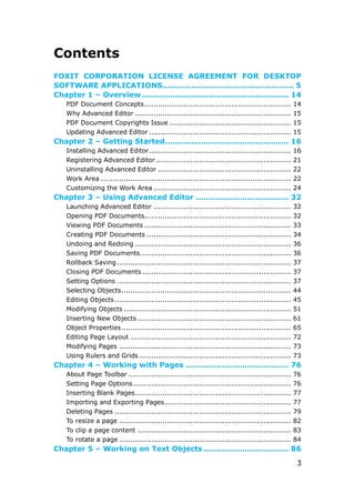 3
Contents
FOXIT CORPORATION LICENSE AGREEMENT FOR DESKTOP
SOFTWARE APPLICATIONS................................................... 5
Chapter 1 – Overview......................................................... 14
PDF Document Concepts................................................................ 14
Why Advanced Editor .................................................................... 15
PDF Document Copyrights Issue ..................................................... 15
Updating Advanced Editor .............................................................. 15
Chapter 2 – Getting Started................................................ 16
Installing Advanced Editor.............................................................. 16
Registering Advanced Editor........................................................... 21
Uninstalling Advanced Editor .......................................................... 22
Work Area ................................................................................... 22
Customizing the Work Area ............................................................ 24
Chapter 3 – Using Advanced Editor .................................... 32
Launching Advanced Editor ............................................................ 32
Opening PDF Documents................................................................ 32
Viewing PDF Documents ................................................................ 33
Creating PDF Documents ............................................................... 34
Undoing and Redoing .................................................................... 36
Saving PDF Documents.................................................................. 36
Rollback Saving............................................................................ 37
Closing PDF Documents................................................................. 37
Setting Options ............................................................................ 37
Selecting Objects.......................................................................... 44
Editing Objects............................................................................. 45
Modifying Objects ......................................................................... 51
Inserting New Objects ................................................................... 61
Object Properties.......................................................................... 65
Editing Page Layout ...................................................................... 72
Modifying Pages ........................................................................... 73
Using Rulers and Grids .................................................................. 73
Chapter 4 – Working with Pages ........................................ 76
About Page Toolbar ....................................................................... 76
Setting Page Options..................................................................... 76
Inserting Blank Pages.................................................................... 77
Importing and Exporting Pages....................................................... 77
Deleting Pages ............................................................................. 79
To resize a page ........................................................................... 82
To clip a page content ................................................................... 83
To rotate a page ........................................................................... 84
Chapter 5 – Working on Text Objects ................................. 86
 