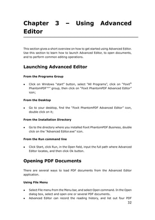 32
Chapter 3 – Using Advanced
Editor
This section gives a short overview on how to get started using Advanced Editor.
Use this section to learn how to launch Advanced Editor, to open documents,
and to perform common editing operations.
Launching Advanced Editor
From the Programs Group
 Click on Windows “start” button, select “All Programs”, click on “Foxit®
PhantomPDF™” group, then click on “Foxit PhantomPDF Advanced Editor”
icon;
From the Desktop
 Go to your desktop, find the “Foxit PhantomPDF Advanced Editor” icon,
double click on it;
From the Installation Directory
 Go to the directory where you installed Foxit PhantomPDF Business, double
click on the “Advanced Editor.exe” icon.
From the Run command line
 Click Start, click Run, in the Open field, input the full path where Advanced
Editor locates, and then click Ok button.
Opening PDF Documents
There are several ways to load PDF documents from the Advanced Editor
application.
Using File Menu
 Select File menu from the Menu bar, and select Open command. In the Open
dialog box, select and open one or several PDF documents.
 Advanced Editor can record the reading history, and list out four PDF
 