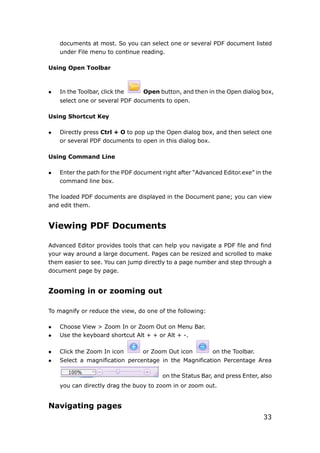33
documents at most. So you can select one or several PDF document listed
under File menu to continue reading.
Using Open Toolbar
 In the Toolbar, click the Open button, and then in the Open dialog box,
select one or several PDF documents to open.
Using Shortcut Key
 Directly press Ctrl + O to pop up the Open dialog box, and then select one
or several PDF documents to open in this dialog box.
Using Command Line
 Enter the path for the PDF document right after “Advanced Editor.exe” in the
command line box.
The loaded PDF documents are displayed in the Document pane; you can view
and edit them.
Viewing PDF Documents
Advanced Editor provides tools that can help you navigate a PDF file and find
your way around a large document. Pages can be resized and scrolled to make
them easier to see. You can jump directly to a page number and step through a
document page by page.
Zooming in or zooming out
To magnify or reduce the view, do one of the following:
 Choose View > Zoom In or Zoom Out on Menu Bar.
 Use the keyboard shortcut Alt + + or Alt + -.
 Click the Zoom In icon or Zoom Out icon on the Toolbar.
 Select a magnification percentage in the Magnification Percentage Area
on the Status Bar, and press Enter, also
you can directly drag the buoy to zoom in or zoom out.
Navigating pages
 