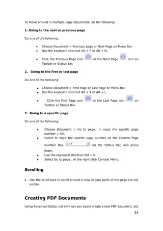 34
To move around in multiple-page documents, do the following:
1. Going to the next or previous page
Do one of the following:
 Choose Document > Previous page or Next Page on Menu Bar.
 Use the keyboard shortcut Alt + P or Alt + N.
 Click the Previous Page icon or the Next Page icon on
Toolbar or Status Bar.
2. Going to the first or last page
Do one of the following:
 Choose Document > First Page or Last Page on Menu Bar.
 Use the keyboard shortcut Alt + T or Alt + L.
 Click the First Page icon or the Last Page icon on
Toolbar or Status Bar.
2. Going to a specific page
Do one of the following:
 Choose Document > Go to page… > input the specific page
number > OK.
 Select or input the specific page number on the Current Page
Number Box on the Status Bar, and press
Enter.
 Use the keyboard shortcut Ctrl + G.
 Select Go to page… in the right-click Context Menu.
Scrolling
 Use the scroll bars to scroll around a view in case parts of the page are not
visible.
Creating PDF Documents
Using Advanced Editor, not only can you easily create a new PDF document, but
 