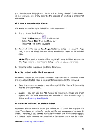 35
you can customize the page and content size according to user’s output needs.
In the following, we briefly describe the process of creating a simple PDF
document.
To create a new blank document:
The New command lets you to create a blank document.
1. First do one of the following:
 Click the New button on the Toolbar
 Select File > New from the Menu bar
 Press Ctrl + N on the keyboard
2. If desired, on the pop-up New Page Attributes dialog box, set up the Page
Size, or click the Allow Specify Content Size button to set up the Content
Size.
Note: If you want to insert multiple pages with same settings, you can use
the Page options in the Options dialog box to set your preferences.
3. Click Ok button to produce the blank document.
To write content in the blank document
At present, Advanced Editor doesn’t support direct writing on the page. There
are several substituted ways to input contents described in the following.
 Copy -- You can copy a page or part of a page into the clipboard, then paste
into the blank document.
 Insert -- You can use the Add feature to insert text, image and graph
objects into the blank document. For information how to insert objects,
please see Inserting New Objects.
To add more pages to the new document
At present, Advanced Editor allows you to create a document starting with one
page. There is not an option for you to specify how many pages you want to
create. Therefore, if you want to make the document with more than one page,
you can use Insert Page feature to add more blank pages to the new document.
See also: Inserting Blank Pages.
 
