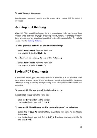 36
To save the new document
Use the save command to save the document. Now, a new PDF document is
produced.
Undoing and Redoing
Advanced Editor provides chances for you to undo and redo previous actions.
You can undo and redo any type of editing (insert, delete, or change) you have
done. You can also set an option to decide the size of the undo buffer. For details,
please refer to Setting Options.
To undo previous actions, do one of the following:
 Select Edit > Undo from the Menu bar.
 Use keyboard shortcut Ctrl + Z.
To redo previous actions, do one of the following
 Select Edit > Redo from the Menu bar.
 Use keyboard shortcut Ctrl + Y.
Saving PDF Documents
In Advanced Editor, you can choose to save a modified PDF file with the same
name or use another name. When you directly save the changed file, Advanced
Editor will pop up a warning prompt asking you if you want to continue the save
operation.
To save a PDF file, use one of the following ways:
Select File > Save from the Menu bar.
 Click the Save button on the toolbar.
 Use the keyboard shortcut Ctrl + S.
To save a PDF file with another file name, do one of the following:
 Select File > Save As from the Menu bar, enter a new name for the file and
click Save.
 Use the keyboard shortcut Ctrl + Shift + S, enter a new name for the file
and click Save.
 