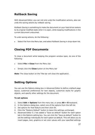 37
Rollback Saving
With Advanced Editor, you can not only undo the modification actions, also can
undo the saving actions by rollback saving.
Rollback Saving is something to make the document on your hard drive restore
to its original modified state when it is open, while keeping modifications in the
current document untouched.
To undo saving actions, do the following:
 Select File from the Menu bar, and select Rollback Saving in drop-down list.
Closing PDF Documents
To close a document while keeping the program window open, do one of the
following:
 Select File > Close from the Menu bar.
 Simply click the Close button on the Menu bar
Note: The close button on the Title bar will close the application.
Setting Options
You can use the Options dialog box in Advanced Editor to define a default page
layout, customize preferences for text objects, customize styles for graphic
objects, and specify other settings for the document.
To set options
1. Select Edit > Options from the menu bar, or press Alt + O keyboard.
2. In the Options dialog box, select one of the options from the left list.
3. Set options for that feature and then click Ok.
4. Click the “Restore Default” button to leave the settings unchanged.
5. Advanced Editor 5.1 has added a “Save as default” button for each option
tab in the Options setting box. You can click the “Save as default” button to
set the settings individually for each option as default. This will allow you to
insert pages, text, graphics or set color values with your specified settings
 