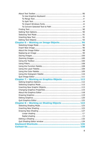 4
About Text Toolbar ........................................................................ 86
To Use Graphics Keyboard ....................................................................................86
To Merge Text.............................................................................................................87
To Split Text ................................................................................................................88
To Import Windows Fonts......................................................................................89
To Convert Selected Text to Path .......................................................................89
Finding Text ................................................................................. 90
Setting Text Options...................................................................... 90
Selecting Text Mode ...................................................................... 91
Inserting New Text........................................................................ 91
Editing Text Objects ...................................................................... 93
Chapter 6 – Working on Image Objects.............................. 96
Selecting Image Mode ................................................................... 96
Insert New Image......................................................................... 96
About the Image Editor ................................................................. 98
Replacing an Image ...................................................................... 99
Saving Images ............................................................................100
Zooming Images .........................................................................100
Using the Toolbox ........................................................................100
Using Filters................................................................................108
Using the Function Palette.............................................................108
Using the Layer Palette.................................................................109
Using the Color Palette .................................................................109
Using the Histogram Palette ..........................................................110
Quit Image Editor ........................................................................111
Chapter 7 – Working on Graphics Objects ........................ 112
Setting Graphics Options ..............................................................112
Selecting Graphics Mode...............................................................112
Inserting New Graphic Objects.......................................................113
Changing Graphics Properties ........................................................115
About the Graphics Editor .............................................................118
Drawing Graphics ........................................................................119
Editing Graphics ..........................................................................120
Quit Graphics Editor.....................................................................122
Chapter 8 – Working on Shading Objects ......................... 123
Selecting Shading Mode................................................................123
Inserting New Shading .................................................................123
Drawing New Shading ..................................................................127
Linear shading .........................................................................................................127
Radial shading .........................................................................................................129
Editing a Shading ........................................................................132
Quit Shading Editor window ..........................................................134
Keyboard Shortcuts.......................................................... 136
Contact Us ........................................................................ 138
 