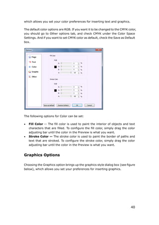 40
which allows you set your color preferences for inserting text and graphics.
The default color options are RGB. If you want it to be changed to the CMYK color,
you should go to Other options tab, and check CMYK under the Color Space
Settings. And if you want to set CMYK color as default, check the Save as Default
box.
The following options for Color can be set:
 Fill Color -- The fill color is used to paint the interior of objects and text
characters that are filled. To configure the fill color, simply drag the color
adjusting bar until the color in the Preview is what you want.
 Stroke Color -- The stroke color is used to paint the border of paths and
text that are stroked. To configure the stroke color, simply drag the color
adjusting bar until the color in the Preview is what you want.
Graphics Options
Choosing the Graphics option brings up the graphics style dialog box (see figure
below), which allows you set your preferences for inserting graphics.
 