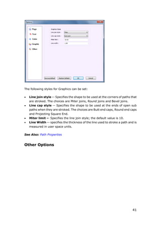 41
The following styles for Graphics can be set:
 Line join style -- Specifies the shape to be used at the corners of paths that
are stroked. The choices are Miter joins, Round joins and Bevel joins.
 Line cap style -- Specifies the shape to be used at the ends of open sub
paths when they are stroked. The choices are Butt end caps, Round end caps
and Projecting Square End.
 Miter limit -- Specifies the line join style; the default value is 10.
 Line Width -- specifies the thickness of the line used to stroke a path and is
measured in user space units.
See Also: Path Properties
Other Options
 