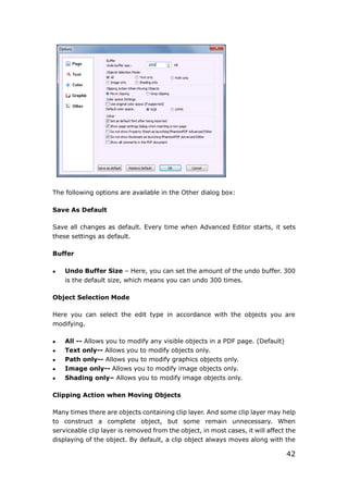 42
The following options are available in the Other dialog box:
Save As Default
Save all changes as default. Every time when Advanced Editor starts, it sets
these settings as default.
Buffer
 Undo Buffer Size – Here, you can set the amount of the undo buffer. 300
is the default size, which means you can undo 300 times.
Object Selection Mode
Here you can select the edit type in accordance with the objects you are
modifying.
 All -- Allows you to modify any visible objects in a PDF page. (Default)
 Text only-- Allows you to modify objects only.
 Path only-- Allows you to modify graphics objects only.
 Image only-- Allows you to modify image objects only.
 Shading only– Allows you to modify image objects only.
Clipping Action when Moving Objects
Many times there are objects containing clip layer. And some clip layer may help
to construct a complete object, but some remain unnecessary. When
serviceable clip layer is removed from the object, in most cases, it will affect the
displaying of the object. By default, a clip object always moves along with the
 
