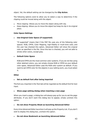 43
object. Yet, the default setting can be changed by the Clip Action.
The following options exist to allow you to select a way to determine if the
clipping could be moved along with the object.
 Move clipping: Allows you to move the object along with clip.
 Keep clipping: Allows you to move the object but keep its clip in its original
place.
Color Space Settings
 Use Original Color Space (if supported)
“If supported” means that if the PDF file uses any of the following color
spaces: RGB, CMYK, Color Mapping, high-fidelity or multi-tone color, and
the user has checked this option, Advanced Editor will show the original
color as specified in the file. Once this box is checked, you will not able to
stroke other colors, except gray.
 Default Color Space
RGB and CMYK are the most common color systems. If you do not like using
other abstract colors, you can simply choose RGB or CMYK as your default
color space. Advanced Editor uses the RGB color system as default. If you
want to set CMYK color for the objects in your editing work, you must select
it.
Other
 Set as default font after being imported
The font you imported in the Text tab will be regarded as the default font for text
input.
 Show page setting dialog when inserting a new page
When you insert a page, a dialog box will always pop up for you to set the page
attributes. If you don’t want this dialog box to appear, simply uncheck this
option.
 Do not show Property Sheet as launching Advanced Editor
Every time Advanced Editor launches it will pop up the Property List. If you don’t
wish to display this dialog box, uncheck this option.
 Do not show Bookmark as launching Advanced Editor
 