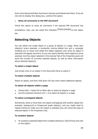 44
Every time Advanced Editor launches it will pop up the Bookmark Pane. If you do
not wish to display this dialog box, uncheck this option.
 Show all comments in the PDF document
Check this option to show all comments if the opened PDF document has
annotations. Also, you can select the checkbox on the status
bar.
Selecting Objects
You can select one single object or a group of objects in a page. When (an)
object(s) is/are selected, a constantly moving dotted line and a rectangle
enabling you to resize and rotate the object (appears only when an object is
selected) will appear around it, so you can clearly identify which object(s) is/are
selected. And the object selected in the General Tab of the Properties pane will
show the number of currently selected objects, as well as other information
about selected object(s).
To select a single object
Just simply click on an object in the Document Pane to select it.
To select multiple objects
Select an object, and then hold down Ctrl key when select additional objects.
To select all objects within a page
 Choose Edit > Select All on Menu Bar to select all objects in page
 Use the keyboard shortcut Ctrl + A to select all objects in a page.
To select overlapped objects
Sometimes, there is more than one object overlapping with another object (for
example, background or foreground graph objects), and you might need to
repeat clicking to make sure the object is selected (you can check the type of
selected object in the Properties List).
To unselect objects
 To unselect a selected object from multiple selections, hold Ctrl key and click
on the object.
 