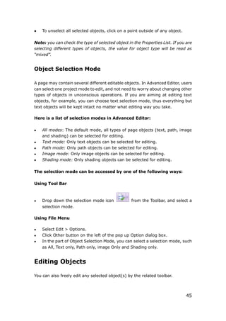 45
 To unselect all selected objects, click on a point outside of any object.
Note: you can check the type of selected object in the Properties List. If you are
selecting different types of objects, the value for object type will be read as
“mixed”.
Object Selection Mode
A page may contain several different editable objects. In Advanced Editor, users
can select one project mode to edit, and not need to worry about changing other
types of objects in unconscious operations. If you are aiming at editing text
objects, for example, you can choose text selection mode, thus everything but
text objects will be kept intact no matter what editing way you take.
Here is a list of selection modes in Advanced Editor:
 All modes: The default mode, all types of page objects (text, path, image
and shading) can be selected for editing.
 Text mode: Only text objects can be selected for editing.
 Path mode: Only path objects can be selected for editing.
 Image mode: Only image objects can be selected for editing.
 Shading mode: Only shading objects can be selected for editing.
The selection mode can be accessed by one of the following ways:
Using Tool Bar
 Drop down the selection mode icon from the Toolbar, and select a
selection mode.
Using File Menu
 Select Edit > Options.
 Click Other button on the left of the pop up Option dialog box.
 In the part of Object Selection Mode, you can select a selection mode, such
as All, Text only, Path only, image Only and Shading only.
Editing Objects
You can also freely edit any selected object(s) by the related toolbar.
 