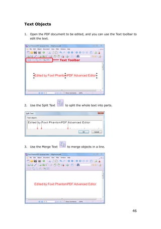 46
Text Objects
1. Open the PDF document to be edited, and you can use the Text toolbar to
edit the text.
2. Use the Split Text to split the whole text into parts.
3. Use the Merge Text to merge objects in a line.
Text Toolbar
 