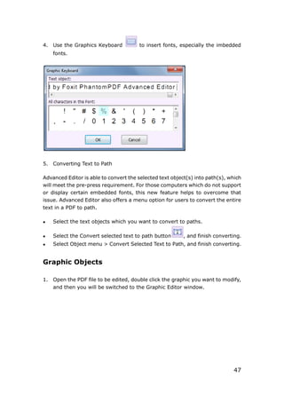 47
4. Use the Graphics Keyboard to insert fonts, especially the imbedded
fonts.
5. Converting Text to Path
Advanced Editor is able to convert the selected text object(s) into path(s), which
will meet the pre-press requirement. For those computers which do not support
or display certain embedded fonts, this new feature helps to overcome that
issue. Advanced Editor also offers a menu option for users to convert the entire
text in a PDF to path.
 Select the text objects which you want to convert to paths.
 Select the Convert selected text to path button , and finish converting.
 Select Object menu > Convert Selected Text to Path, and finish converting.
Graphic Objects
1. Open the PDF file to be edited, double click the graphic you want to modify,
and then you will be switched to the Graphic Editor window.
 