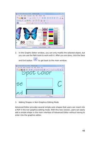 48
2. In the Graphic Editor window, you can only modify the selected object, but
you can use the Path tools to work with it. After you are done, click the Save
and Exit button to get back to the main window.
3. Adding Shapes in Non-Graphics Editing Mode
Advanced Editor provides several simple auto shapes that users can insert into
a PDF in the non-graphics editing mode. With this new version, users can easily
add a simple shape in the main interface of Advanced Editor without having to
enter into the graphics editor.
 
