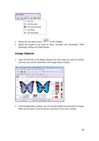 49
 Select the pull-down menu on the Toolbar.
 Select the graphics you want to draw, included Line, Rectangle, Filled
Rectangle, Ellipse and Filled Ellipse.
Image Objects
1. Open the PDF file to be edited, double click the image you want to modify,
and then you will be switched to the Image Editor window.
2. In the Image Editor window, you can use the toolbar to work with the image.
After you are done, click the Save to go back to the main window.
 