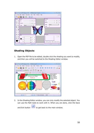 50
Shading Objects
1. Open the PDF file to be edited, double click the shading you want to modify,
and then you will be switched to the Shading Editor window.
2. In the Shading Editor window, you can only modify the selected object. You
can use the Path tools to work with it. When you are done, click the Save
and Exit button to get back to the main window.
 