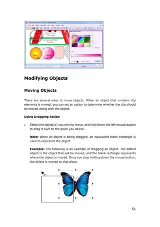 51
Modifying Objects
Moving Objects
There are several ways to move objects. When an object that contains clip
elements is moved, you can set an option to determine whether the clip should
be moved along with the object.
Using Dragging Action
 Select the object(s) you wish to move, and hold down the left mouse button
to drag it over to the place you desire.
Note: When an object is being dragged, an equivalent blank rectangle is
used to represent the object.
Example: The following is an example of dragging an object. The dotted
object is the object that will be moved, and the blank rectangle represents
where the object is moved. Once you stop holding down the mouse button,
the object is moved to that place.
 