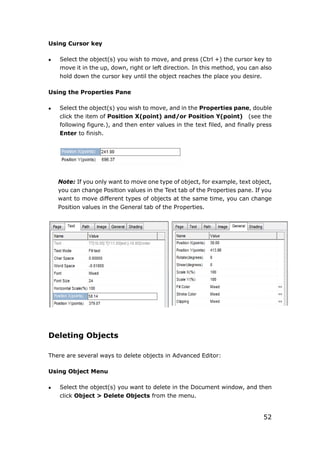 52
Using Cursor key
 Select the object(s) you wish to move, and press (Ctrl +) the cursor key to
move it in the up, down, right or left direction. In this method, you can also
hold down the cursor key until the object reaches the place you desire.
Using the Properties Pane
 Select the object(s) you wish to move, and in the Properties pane, double
click the item of Position X(point) and/or Position Y(point) (see the
following figure.), and then enter values in the text filed, and finally press
Enter to finish.
Note: If you only want to move one type of object, for example, text object,
you can change Position values in the Text tab of the Properties pane. If you
want to move different types of objects at the same time, you can change
Position values in the General tab of the Properties.
Deleting Objects
There are several ways to delete objects in Advanced Editor:
Using Object Menu
 Select the object(s) you want to delete in the Document window, and then
click Object > Delete Objects from the menu.
 