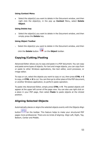 53
Using Context Menu
 Select the object(s) you want to delete in the Document window, and then
right click the object(s), in the pop up Context Menu, select Delete
Object.
Using Delete key
 Select the object(s) you want to delete in the Document window, and then
simply press the Delete key.
Using Object Toolbar
1. Select the object(s) you want to delete in the Document window, and then
click the Delete button on the Object toolbar.
Copying/Cutting/Pasting
Advanced Editor allows you to copy and paste in a PDF document. You can copy
and paste some types of objects. For text and image objects, you can copy from
or paste to other Windows applications, like text editor, word processor, or
image editor.
To copy or cut, select the objects you want to copy or cut, then press CTRL + C
to copy, or CTRL + X to cut. You can then go to other place of the PDF document,
or another Windows application, to perform paste operation.
To paste into Advanced Editor, simply press CTRL + V. The pasted objects will
appear at the upper left corner of the page view. You can also use right click on
a place in your PDF page, then select Paste to paste objects at the clicked
position.
Aligning Selected Objects
Automatically places or aligns the selected objects evenly with the Objects Align
button on the toolbar. This feature helps to make your structured PDF
pages more professional. There are six kinds of aligning: Align Left, Right, Top,
Bottom, Center and Middle.
 
