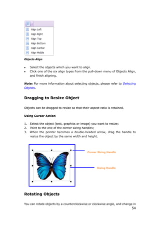54
Objects Align
 Select the objects which you want to align.
 Click one of the six align types from the pull-down menu of Objects Align,
and finish aligning.
Note: For more information about selecting objects, please refer to Selecting
Objects.
Dragging to Resize Object
Objects can be dragged to resize so that their aspect ratio is retained.
Using Cursor Action
1. Select the object (text, graphics or image) you want to resize;
2. Point to the one of the corner sizing handles;
3. When the pointer becomes a double-headed arrow, drag the handle to
resize the object by the same width and height.
Corner Sizing Handle
Sizing Handle
Rotating Objects
You can rotate objects by a counterclockwise or clockwise angle, and change in
 
