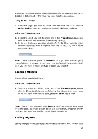 55
any degree. Rotating turns the object around the reference axis and its rotating
direction is determined by the value you enter, negative or positive.
Using Toolbar button
 Select the object you want to rotate, and then click the or on the
Object toolbar to rotate the object counter-clockwise or clockwise.
Using the Properties Pane
1. Select the object you wish to rotate, and in the Properties pane, double
click the Rotate text field (see the following figure.);
2. In the text field, enter a positive value like 5, 13, 30, 90 to rotate the object
counter-clockwise; enter a negative value like -5, -13, -30, -90 to rotate
object clockwise.
Note: In the Properties pane, click General tab if you want to rotate group
types of objects, otherwise click an object tab, like Text tab, Image tab or Path
tab if you only want to rotate the type of object you selected.
Shearing Objects
You can shear objects horizontally.
Using the Properties Pane
 Select the object you wish to shear, and in the Properties pane, double
click the Shear text field (see the following figure.), and then enter values
in the text field. After you are done, press the Enter key to finish.
Note: In the Properties pane, click General tab if you want to shear group
types of objects, otherwise click an object tab, like Text tab, Image tab or Path
tab if you only want to shear the type of object you selected.
Scaling Objects
Scaling enlarges or reduces objects relative to its reference axis. You can scale
 