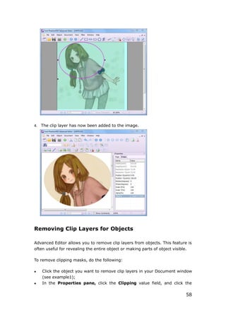 58
4. The clip layer has now been added to the image.
Removing Clip Layers for Objects
Advanced Editor allows you to remove clip layers from objects. This feature is
often useful for revealing the entire object or making parts of object visible.
To remove clipping masks, do the following:
 Click the object you want to remove clip layers in your Document window
(see example1);
 In the Properties pane, click the Clipping value field, and click the
 