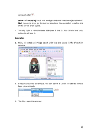 59
remove button ;
Note: The Clipping value lists all layers that the selected object contains.
Null means no layer for the current selection. You can select to delete one
of the layers or all layers.
 The clip layer is removed (see examples 3 and 5). You can use the Undo
action to retrieve it.
Example:
1. Here, we select an image object with two clip layers in the Document
window
2. Select Clip Layer1 to remove. You can select 2 Layers in Total to remove
layers immediately.
3. The Clip Layer1 is removed
 