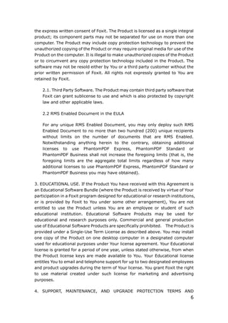 6
the express written consent of Foxit. The Product is licensed as a single integral
product; its component parts may not be separated for use on more than one
computer. The Product may include copy protection technology to prevent the
unauthorized copying of the Product or may require original media for use of the
Product on the computer. It is illegal to make unauthorized copies of the Product
or to circumvent any copy protection technology included in the Product. The
software may not be resold either by You or a third party customer without the
prior written permission of Foxit. All rights not expressly granted to You are
retained by Foxit.
2.1. Third Party Software. The Product may contain third party software that
Foxit can grant sublicense to use and which is also protected by copyright
law and other applicable laws.
2.2 RMS Enabled Document in the EULA
For any unique RMS Enabled Document, you may only deploy such RMS
Enabled Document to no more than two hundred (200) unique recipients
without limits on the number of documents that are RMS Enabled.
Notwithstanding anything herein to the contrary, obtaining additional
licenses to use PhantomPDF Express, PhantomPDF Standard or
PhantomPDF Business shall not increase the foregoing limits (that is, the
foregoing limits are the aggregate total limits regardless of how many
additional licenses to use PhantomPDF Express, PhantomPDF Standard or
PhantomPDF Business you may have obtained).
3. EDUCATIONAL USE. If the Product You have received with this Agreement is
an Educational Software Bundle (where the Product is received by virtue of Your
participation in a Foxit program designed for educational or research institutions,
or is provided by Foxit to You under some other arrangement), You are not
entitled to use the Product unless You are an employee or student of such
educational institution. Educational Software Products may be used for
educational and research purposes only. Commercial and general production
use of Educational Software Products are specifically prohibited. The Product is
provided under a Single-Use Term License as described above. You may install
one copy of the Product on one desktop computer in a designated computer
used for educational purposes under Your license agreement. Your Educational
license is granted for a period of one year, unless stated otherwise, from when
the Product license keys are made available to You. Your Educational license
entitles You to email and telephone support for up to two designated employees
and product upgrades during the term of Your license. You grant Foxit the right
to use material created under such license for marketing and advertising
purposes.
4. SUPPORT, MAINTENANCE, AND UPGRADE PROTECTION TERMS AND
 