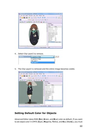 60
4. Select Clip Layer2 to remove.
5. The Clip Layer2 is removed and the entire image becomes visible.
Setting Default Color for Objects
Advanced Editor takes RGB (Red, Green, and Blue) color as default. If you want
to set object color in CMYK (Cyan, Magenta, Yellow, and Key (Black)), you must
 