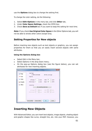 61
use the Options dialog box to change the setting first.
To change the color setting, do the following:
1. Select Edit>Options in the menu bar, and click Other tab;
2. Under Color Space Settings, check the CMYK box.
3. Check Save as Default box if you want to keep the setting for next time.
Note: If you check Use Original Color Space in the Other Options tab, you will
not be able to stroke other colors except Gray.
Setting Properties for New objects
Before inserting new objects such as text objects or graphics, you can assign
properties for them so that you an easily insert several objects with same
attributes.
Using the Options dialog box
 Select Edit in the Menu bar;
 Select Options in the drop down menu;
 On the pop-up Options dialog box (see the figure below), you can set
attributes for new inserting objects.
Inserting New Objects
With Advanced Editor, you can insert text objects, image objects, shading object
and graphic shapes like curve, straight line, etc. into your PDF. However, you
 