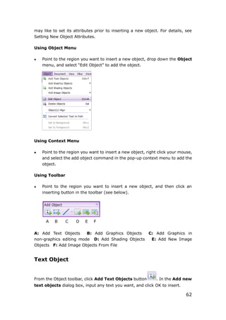 62
may like to set its attributes prior to inserting a new object. For details, see
Setting New Object Attributes.
Using Object Menu
 Point to the region you want to insert a new object, drop down the Object
menu, and select “Edit Object” to add the object.
Using Context Menu
 Point to the region you want to insert a new object, right click your mouse,
and select the add object command in the pop-up context menu to add the
object.
Using Toolbar
 Point to the region you want to insert a new object, and then click an
inserting button in the toolbar (see below).
A B C D E F
A: Add Text Objects B: Add Graphics Objects C: Add Graphics in
non-graphics editing mode D: Add Shading Objects E: Add New Image
Objects F: Add Image Objects From File
Text Object
From the Object toolbar, click Add Text Objects button . In the Add new
text objects dialog box, input any text you want, and click OK to insert.
 