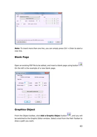 63
Note: To insert more than one line, you can simply press Ctrl + Enter to start a
new line.
Blank Page
Open an existing PDF file to be edited, and insert a blank page using button .
On the left is the example of a new blank page.
Graphics Object
From the Object toolbar, click Add a Graphic Object button , and you will
be switched to the Graphic Editor window. Select a tool from the Path Toolbar to
draw a path you want.
 