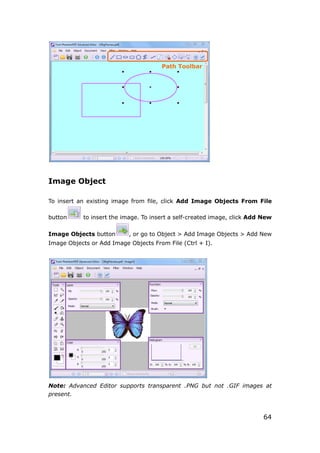 64
Image Object
To insert an existing image from file, click Add Image Objects From File
button to insert the image. To insert a self-created image, click Add New
Image Objects button , or go to Object > Add Image Objects > Add New
Image Objects or Add Image Objects From File (Ctrl + I).
Note: Advanced Editor supports transparent .PNG but not .GIF images at
present.
Path Toolbar
 
