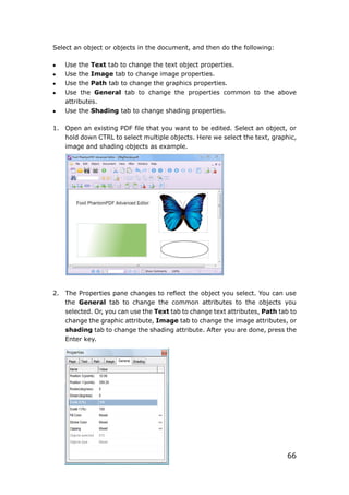 66
Select an object or objects in the document, and then do the following:
 Use the Text tab to change the text object properties.
 Use the Image tab to change image properties.
 Use the Path tab to change the graphics properties.
 Use the General tab to change the properties common to the above
attributes.
 Use the Shading tab to change shading properties.
1. Open an existing PDF file that you want to be edited. Select an object, or
hold down CTRL to select multiple objects. Here we select the text, graphic,
image and shading objects as example.
2. The Properties pane changes to reflect the object you select. You can use
the General tab to change the common attributes to the objects you
selected. Or, you can use the Text tab to change text attributes, Path tab to
change the graphic attribute, Image tab to change the image attributes, or
shading tab to change the shading attribute. After you are done, press the
Enter key.
 