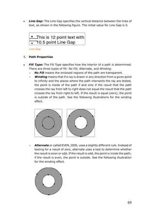 69
 Line Gap: The Line Gap specifies the vertical distance between the lines of
text, as shown in the following figure. The initial value for Line Gap is 0.
Line Gap
5. Path Properties
 Fill Type: The Fill Type specifies how the interior of a path is determined.
There are three types of fill: No Fill, Alternate, and Winding.
 No Fill means the enclosed regions of the path are transparent.
 Winding means that if a ray is drawn in any direction from a given point
to infinity and the places where the path intersects the ray are tested,
the point is inside of the path if and only if the result that the path
crosses the ray from left to right does not equal the result that the path
crosses the ray from right to left. If the result is equal (zero), the point
is outside of the path. See the following illustrations for the winding
effect.
 Alternate or called EVEN_ODD, uses a slightly different rule. Instead of
testing for a result of zero, alternate uses a test to determine whether
the result is even or odd. If the result is odd, the point is inside the path;
if the result is even, the point is outside. See the following illustration
for the winding effect.
 