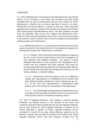 7
CONDITIONS.
4.1. Term of Maintenance. Foxit agrees to provide Maintenance (as defined
herein) to You pursuant to the terms and conditions set forth herein
provided that You pay the Maintenance Fee for each Product for which
Maintenance is desired and as further described in Section 4.4 below.
Maintenance will be provided for a period of one year, unless otherwise
agreed to by the parties in writing, from the date of purchase of the Product
(the “Initial Support and Maintenance Term”), and with renewals, annually
from the expiration date of the prior Support and Maintenance Term.
Failure to renew annual maintenance may result in You having to purchase
a new license in order to receive future versions of software and associated
ongoing support and maintenance.
4.1.1. Maintenance Services. In exchange for the Maintenance Fee, Foxit
agrees to provide to You during the term of this Agreement support and
maintenance (collectively "Maintenance") as follows:
4.1.1.1. Support: Foxit will provide email and telephone support to
You for current versions of the Product. Foxit will investigate all of
Your questions and problems promptly. You agree to provide
adequate information to Foxit to assist in the investigation and to
confirm that any problems have been resolved. Foxit does not
provide guaranteed response time but will make good faith effort to
answer emails and voice mails within twenty-four (24) hours or less
during weekdays, excluding holidays.
4.1.1.2. Maintenance: Foxit will supply to You, at no additional
charge, any improvements or modifications to the Product that
Foxit makes generally available as a minor release such as: 2.1,
2.2, 2.3 etc. Any such improvements or modifications shall
become part of the Product for all purposes of this Agreement.
4.1.1.3. You acknowledge and agree that the Maintenance to be
provided by Foxit hereunder is limited to the most current version
of the Product and the immediately preceding version.
4.2. Term of Upgrade Protection. Foxit agrees to provide Upgrade
Protection (as defined herein) to You pursuant to the terms and
conditions set forth herein provided that You pay the Upgrade Protection
Fee for each Product for which Upgrade Protection is desired and as
further described in Section 4.4 below. Upgrade Protection will be
provided for a period of one year, unless otherwise agreed to by the
parties in writing, from the date of purchase of the Product (the “Initial
Upgrade Protection Term”), and with renewals, annually from the
 